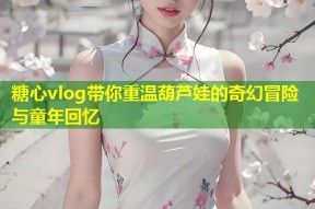 糖心vlog带你重温葫芦娃的奇幻冒险与童年回忆