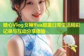 糖心Vlog女神Yua甜美日常生活精彩记录与互动分享体验