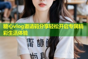 糖心vlog邀请码分享轻松开启专属精彩生活体验
