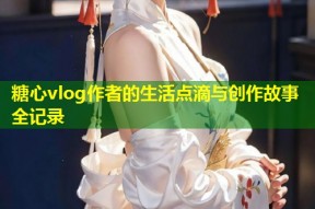 糖心vlog作者的生活点滴与创作故事全记录