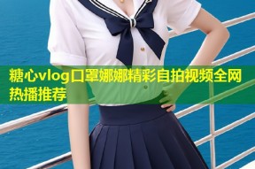 糖心vlog口罩娜娜精彩自拍视频全网热播推荐