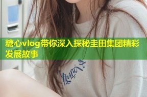 糖心vlog带你深入探秘圭田集团精彩发展故事