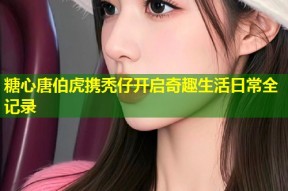 糖心唐伯虎携秃仔开启奇趣生活日常全记录