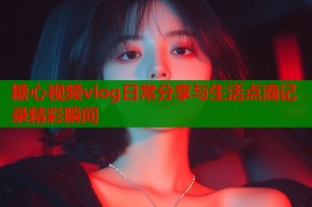 糖心视频vlog日常分享与生活点滴记录精彩瞬间