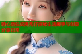 糖心唐伯虎携秃仔探秘生活趣事与创意分享日常