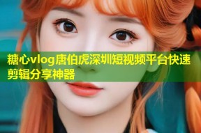 糖心vlog唐伯虎深圳短视频平台快速剪辑分享神器