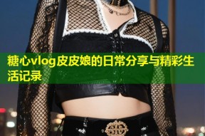 糖心vlog皮皮娘的日常分享与精彩生活记录