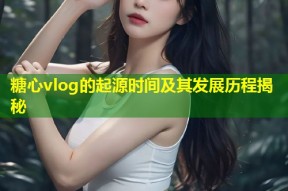 糖心vlog的起源时间及其发展历程揭秘