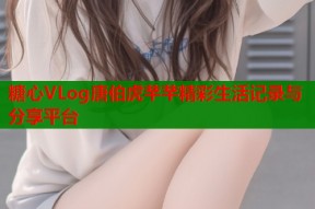 糖心VLog唐伯虎芊芊精彩生活记录与分享平台