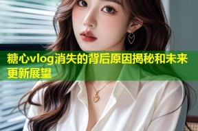 糖心vlog消失的背后原因揭秘和未来更新展望