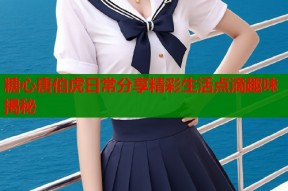 糖心唐伯虎日常分享精彩生活点滴趣味揭秘