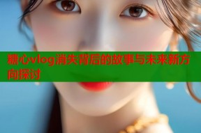 糖心vlog消失背后的故事与未来新方向探讨