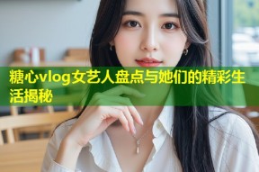 糖心vlog女艺人盘点与她们的精彩生活揭秘