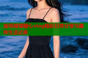 流氓视频糖心vlog精彩日常分享与趣味生活记录