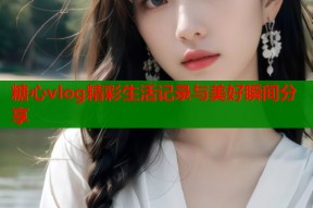 糖心vlog精彩生活记录与美好瞬间分享
