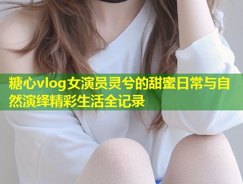 糖心vlog女演员灵兮的甜蜜日常与自然演绎精彩生活全记录  第1张