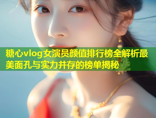 糖心vlog女演员颜值排行榜全解析最美面孔与实力并存的榜单揭秘  第1张