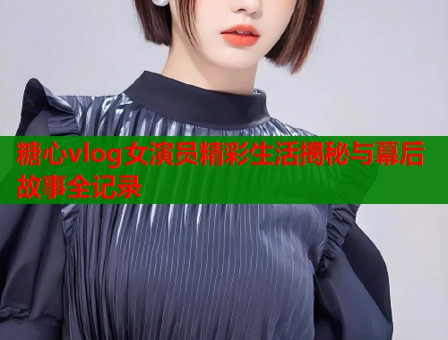 糖心vlog女演员精彩生活揭秘与幕后故事全记录  第2张