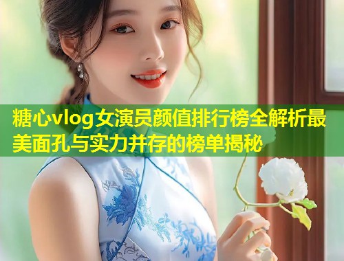 糖心vlog女演员颜值排行榜全解析最美面孔与实力并存的榜单揭秘  第2张
