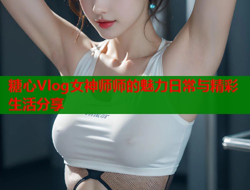 糖心Vlog女神师师的魅力日常与精彩生活分享  第1张