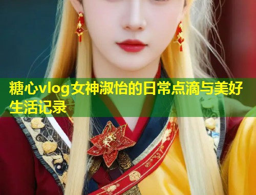 糖心vlog女神淑怡的日常点滴与美好生活记录  第1张