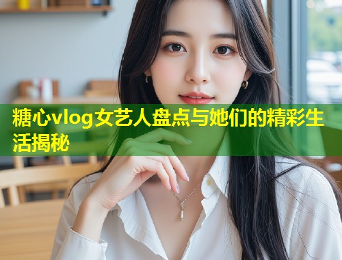 糖心vlog女艺人盘点与她们的精彩生活揭秘  第1张