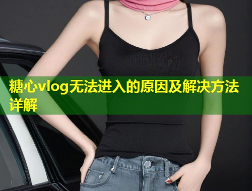 糖心vlog无法进入的原因及解决方法详解  第2张