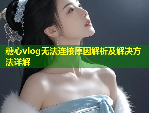 糖心vlog无法连接原因解析及解决方法详解  第1张