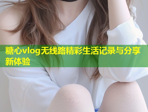 糖心vlog无线路精彩生活记录与分享新体验  第1张