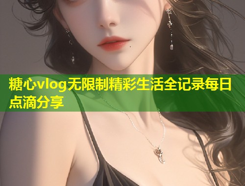 糖心vlog无限制精彩生活全记录每日点滴分享  第1张
