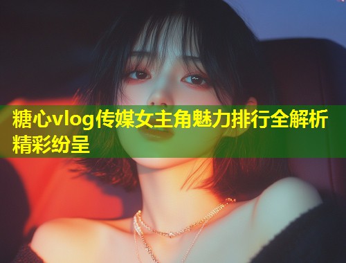 糖心vlog传媒女主角魅力排行全解析精彩纷呈  第1张