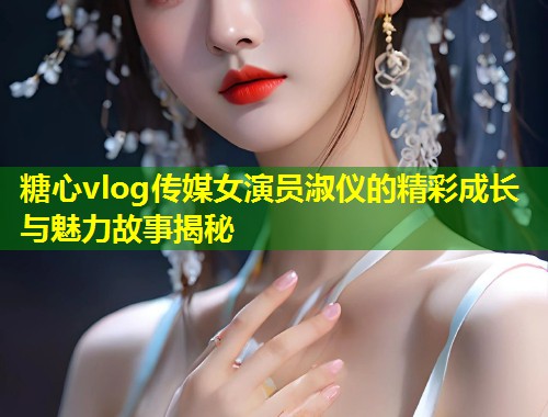 糖心vlog传媒女演员淑仪的精彩成长与魅力故事揭秘  第1张