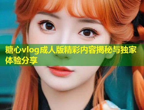 糖心vlog成人版精彩内容揭秘与独家体验分享  第1张