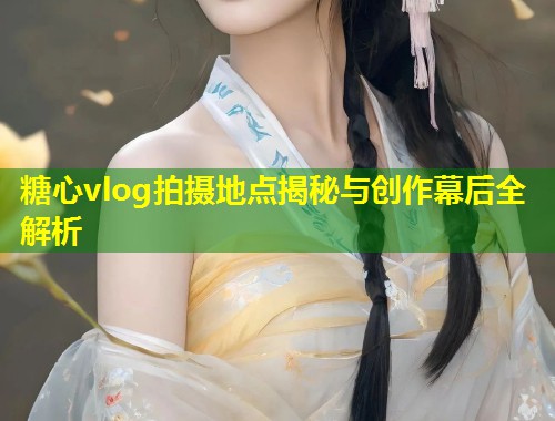 糖心vlog拍摄地点揭秘与创作幕后全解析  第1张