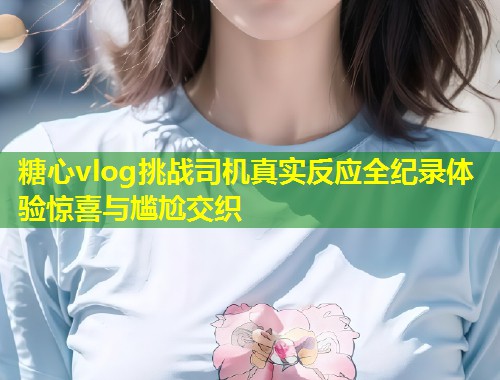 糖心vlog挑战司机真实反应全纪录体验惊喜与尴尬交织  第1张