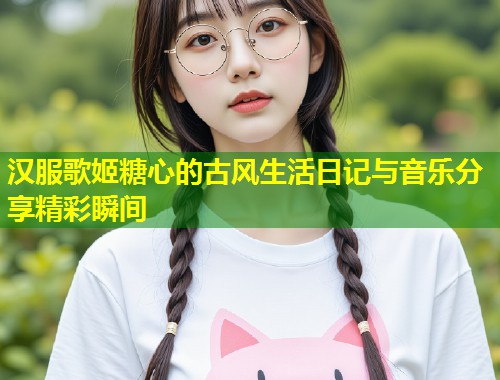 汉服歌姬糖心的古风生活日记与音乐分享精彩瞬间 第1张 汉服歌姬糖心的古风生活日记与音乐分享精彩瞬间 第1张