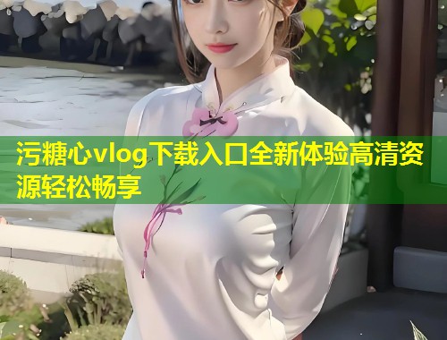 污糖心vlog下载入口全新体验高清资源轻松畅享 第1张 污糖心vlog下载入口全新体验高清资源轻松畅享 第1张