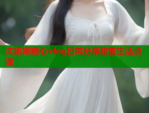 沈娜娜糖心vlog日常分享甜蜜生活点滴  第1张