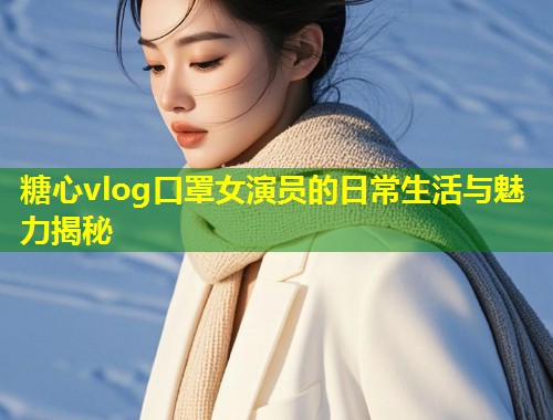 糖心vlog口罩女演员的日常生活与魅力揭秘  第2张
