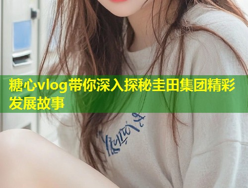 糖心vlog带你深入探秘圭田集团精彩发展故事  第1张