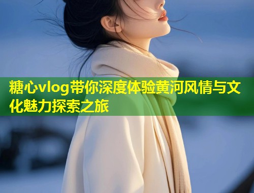 糖心vlog带你深度体验黄河风情与文化魅力探索之旅  第2张