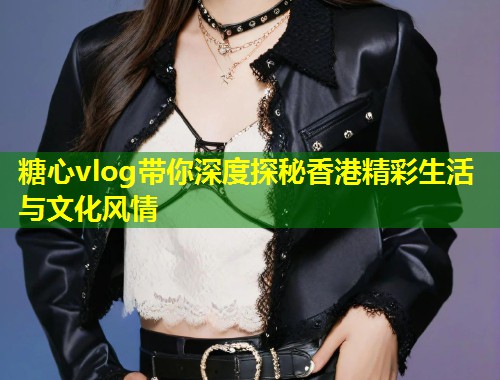 糖心vlog带你深度探秘香港精彩生活与文化风情  第1张