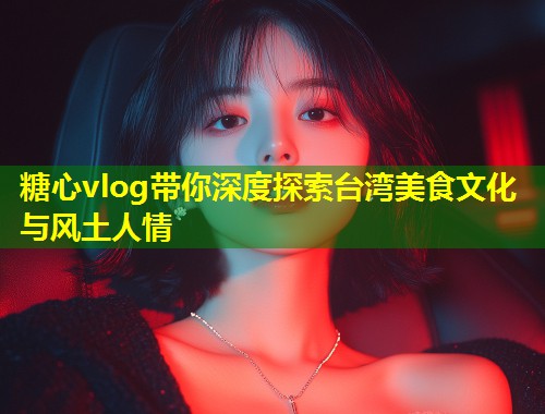 糖心vlog带你深度探索台湾美食文化与风土人情  第1张