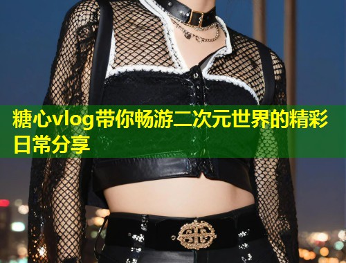 糖心vlog带你畅游二次元世界的精彩日常分享 第1张 糖心vlog带你畅游二次元世界的精彩日常分享 第1张