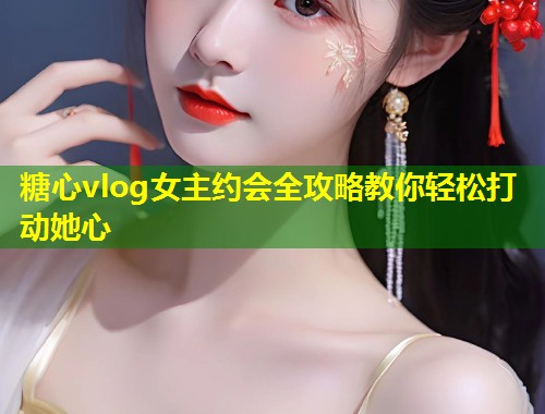 糖心vlog女主约会全攻略教你轻松打动她心  第2张