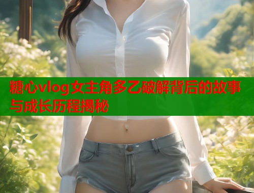 糖心vlog女主角多乙破解背后的故事与成长历程揭秘  第2张