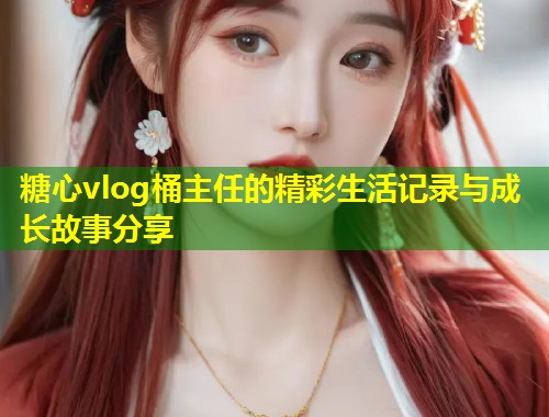 糖心vlog桶主任的精彩生活记录与成长故事分享  第1张