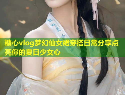 糖心vlog梦幻仙女裙穿搭日常分享点亮你的夏日少女心 第1张 糖心vlog梦幻仙女裙穿搭日常分享点亮你的夏日少女心 第1张