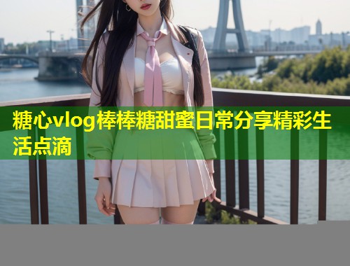 糖心vlog棒棒糖甜蜜日常分享精彩生活点滴  第1张
