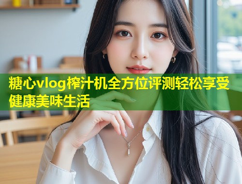 糖心vlog榨汁机全方位评测轻松享受健康美味生活  第1张